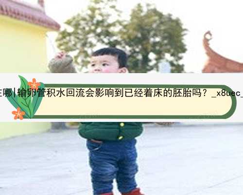 北京代孕最好医院在哪|输卵管积水回流会影响到已经着床的胚胎吗？_x8uec_q54