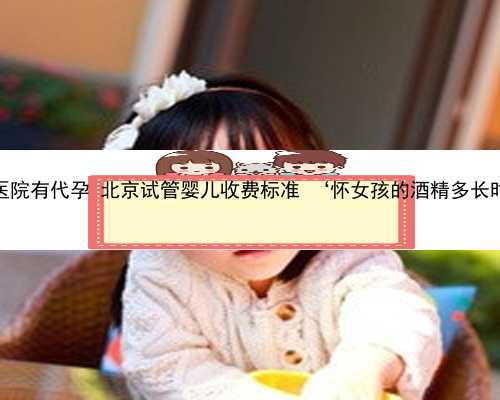 北京哪个医院有代孕 北京试管婴儿收费标准 ‘怀女孩的酒精多长时间最准’