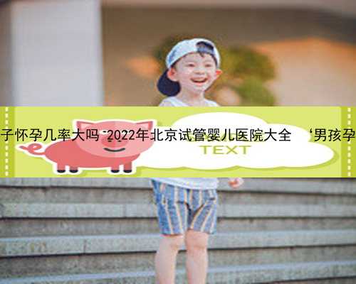 北京借卵子怀孕几率大吗 2022年北京试管婴儿医院大全 ‘男孩孕囊图片’